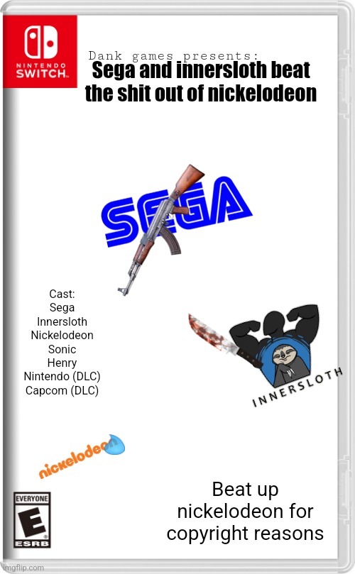 Based on the one nick series on yt, (only $2.99, Nintendo and Capcom dlc $0.99) | Sega and innersloth beat the shit out of nickelodeon; Dank games presents:; Cast:
Sega
Innersloth
Nickelodeon
Sonic
Henry
Nintendo (DLC)
Capcom (DLC); Beat up nickelodeon for copyright reasons | image tagged in nintendo switch | made w/ Imgflip meme maker
