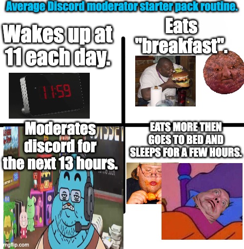 Discord Mods.. | Average Discord moderator starter pack routine. Wakes up at 11 each day. Eats "breakfast". EATS MORE THEN GOES TO BED AND SLEEPS FOR A FEW HOURS. Moderates discord for the next 13 hours. | image tagged in memes,blank starter pack,fat,discord,funny,sus | made w/ Imgflip meme maker