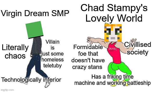 Virgin Dream SMP vs Chad Stampy's Lovely World | Chad Stampy's Lovely World; Virgin Dream SMP; Civillised society; Villain is just some homeless teletuby; Literally chaos; Formidable foe that doesn't have crazy stans; Has a friking time machine and working battleship; Technologically inferior | image tagged in virgin vs chad,dream smp,stampy,stampy's lovely world | made w/ Imgflip meme maker