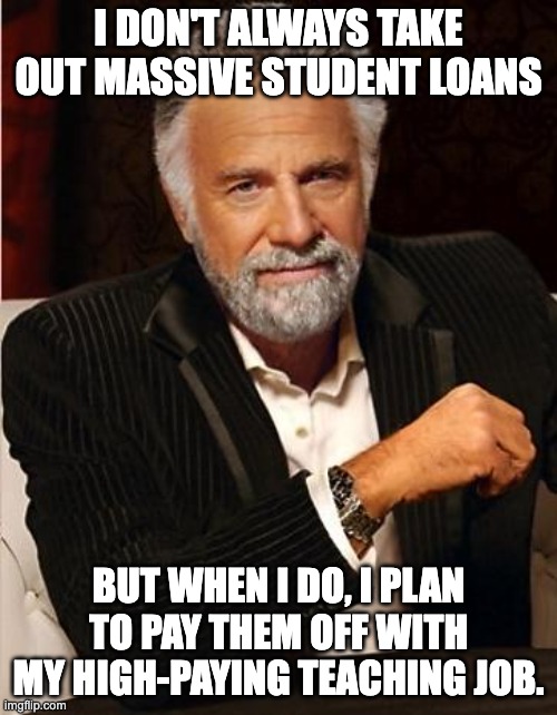 Student Loans for Teachers | I DON'T ALWAYS TAKE OUT MASSIVE STUDENT LOANS; BUT WHEN I DO, I PLAN TO PAY THEM OFF WITH MY HIGH-PAYING TEACHING JOB. | image tagged in i don't always | made w/ Imgflip meme maker