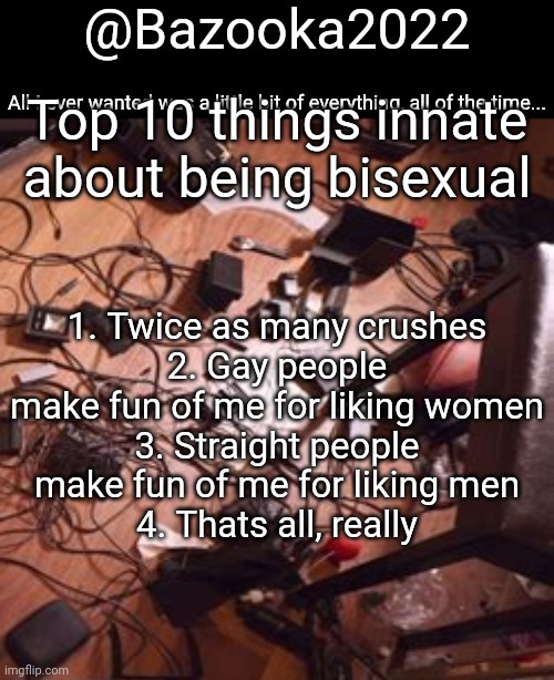 Bazookas bo Burnham 2022 temp | Top 10 things innate about being bisexual; 1. Twice as many crushes
2. Gay people make fun of me for liking women
3. Straight people make fun of me for liking men
4. Thats all, really | image tagged in bazookas bo burnham 2022 temp | made w/ Imgflip meme maker