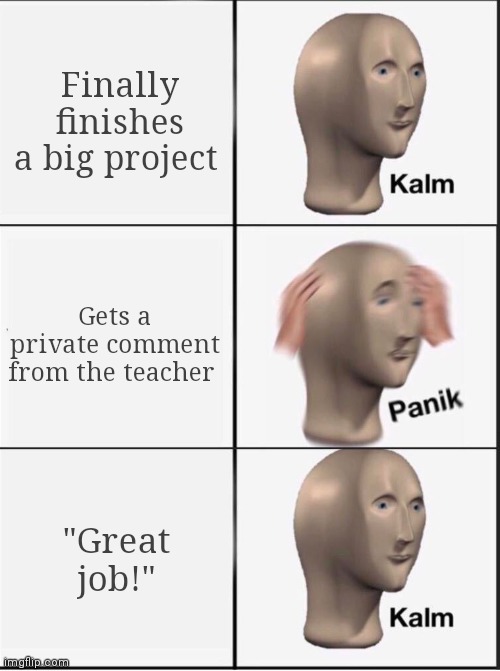 She gave me a heart attack for a minute (ngl I kinda plagiarized. My friend let me use his notes) | Finally finishes a big project; Gets a private comment from the teacher; "Great job!" | image tagged in reverse kalm panik | made w/ Imgflip meme maker