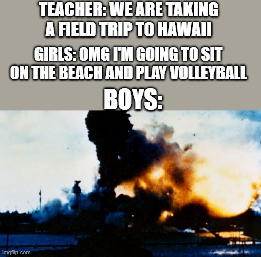 USS Arizona Exploding | TEACHER: WE ARE TAKING A FIELD TRIP TO HAWAII; GIRLS: OMG I'M GOING TO SIT ON THE BEACH AND PLAY VOLLEYBALL; BOYS: | image tagged in uss arizona exploding | made w/ Imgflip meme maker