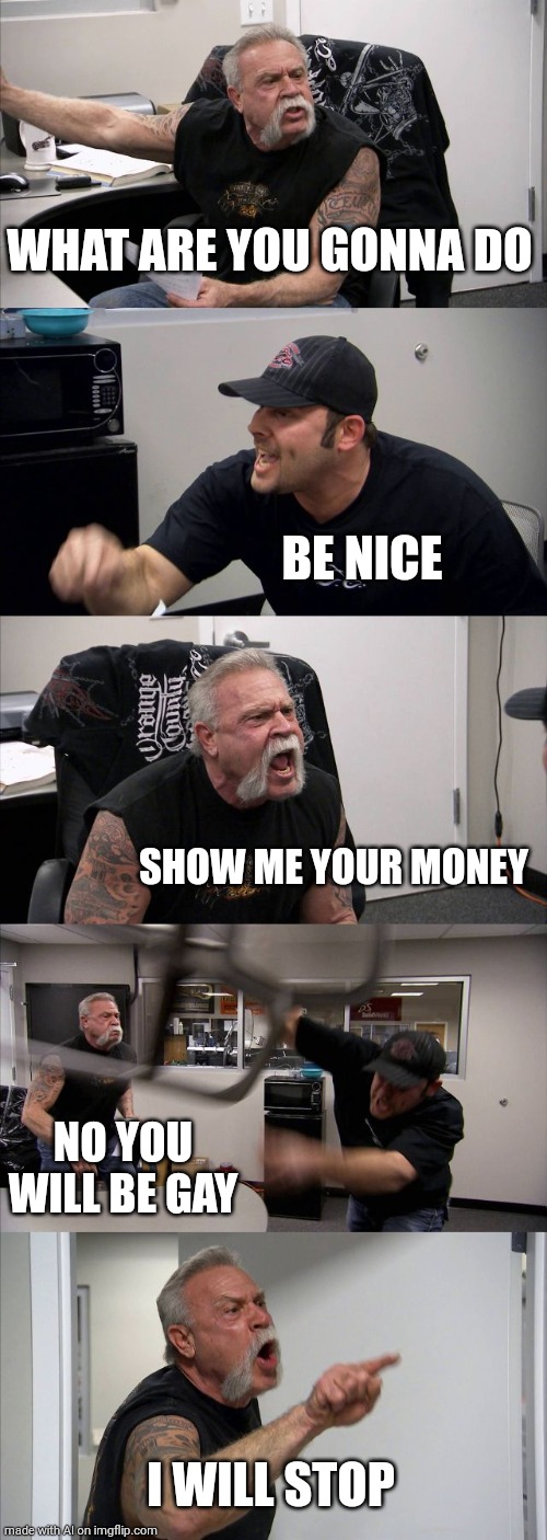 XD |  WHAT ARE YOU GONNA DO; BE NICE; SHOW ME YOUR MONEY; NO YOU WILL BE GAY; I WILL STOP | image tagged in memes,american chopper argument | made w/ Imgflip meme maker