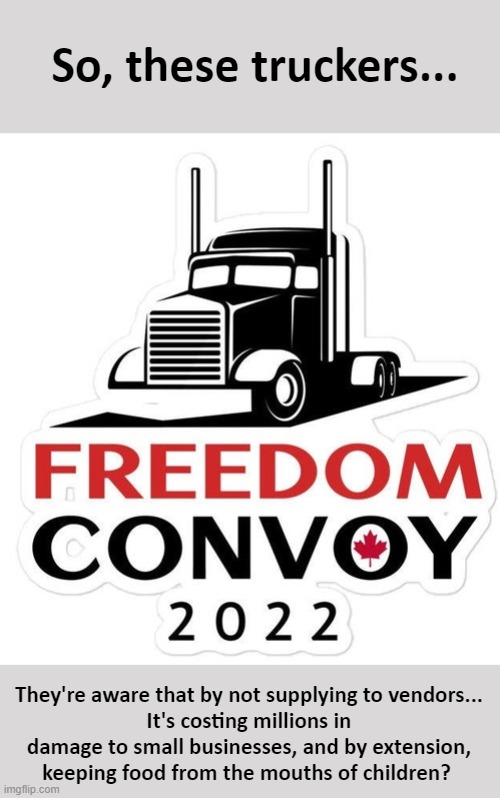 What horrible people. Think of the children. | So, these truckers... They're aware that by not supplying to vendors...
It's costing millions in damage to small businesses, and by extension, keeping food from the mouths of children? | image tagged in freedom convoy,virtue signaling,nationalism,small business,hypocrite | made w/ Imgflip meme maker