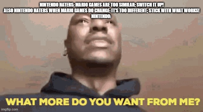 No pleasing some people. | NINTENDO HATERS: MARIO GAMES ARE TOO SIMILAR; SWITCH IT UP!
ALSO NINTENDO HATERS WHEN MARIO GAMES DO CHANGE: IT'S TOO DIFFERENT; STICK WITH WHAT WORKS!
NINTENDO: | image tagged in tyrese what do you want from me,nintendo,haters | made w/ Imgflip meme maker