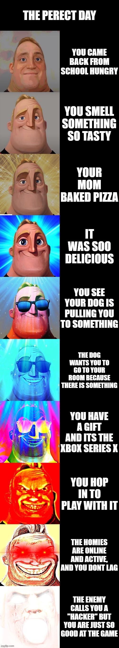 the perfect day | THE PERECT DAY; YOU CAME BACK FROM SCHOOL HUNGRY; YOU SMELL SOMETHING SO TASTY; YOUR MOM BAKED PIZZA; IT WAS SOO DELICIOUS; YOU SEE YOUR DOG IS PULLING YOU TO SOMETHING; THE DOG WANTS YOU TO GO TO YOUR ROOM BECAUSE THERE IS SOMETHING; YOU HAVE A GIFT AND ITS THE XBOX SERIES X; YOU HOP IN TO PLAY WITH IT; THE HOMIES ARE ONLINE AND ACTIVE, AND YOU DONT LAG; THE ENEMY CALLS YOU A "HACKER" BUT YOU ARE JUST SO GOOD AT THE GAME | image tagged in mr incredible becoming canny | made w/ Imgflip meme maker
