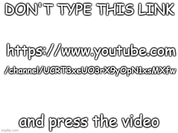 Please. | DON'T TYPE THIS LINK; https://www.youtube.com; /channel/UCRT3xeUO3rX9yOpN1xsMXfw; and press the video | image tagged in blank white template | made w/ Imgflip meme maker