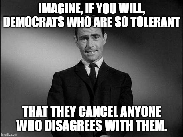 Tolerance? | IMAGINE, IF YOU WILL, DEMOCRATS WHO ARE SO TOLERANT; THAT THEY CANCEL ANYONE WHO DISAGREES WITH THEM. | image tagged in rod serling twilight zone,cancel culture,democrats,tolerance,ideas,liberals | made w/ Imgflip meme maker