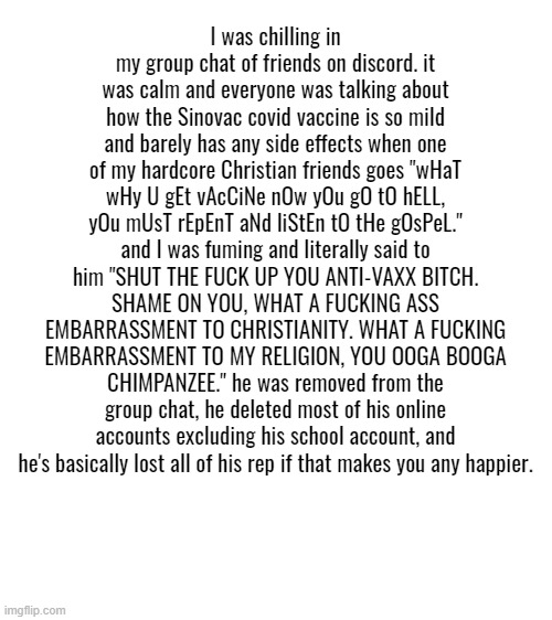 rant alert, make this a copypasta if you want. im just here to let all my anger out on my keyboard, it feels so good. | I was chilling in my group chat of friends on discord. it was calm and everyone was talking about how the Sinovac covid vaccine is so mild and barely has any side effects when one of my hardcore Christian friends goes "wHaT wHy U gEt vAcCiNe nOw yOu gO tO hELL, yOu mUsT rEpEnT aNd liStEn tO tHe gOsPeL." and I was fuming and literally said to him "SHUT THE FUCK UP YOU ANTI-VAXX BITCH. SHAME ON YOU, WHAT A FUCKING ASS EMBARRASSMENT TO CHRISTIANITY. WHAT A FUCKING EMBARRASSMENT TO MY RELIGION, YOU OOGA BOOGA CHIMPANZEE." he was removed from the group chat, he deleted most of his online accounts excluding his school account, and he's basically lost all of his rep if that makes you any happier. | image tagged in blank white template | made w/ Imgflip meme maker