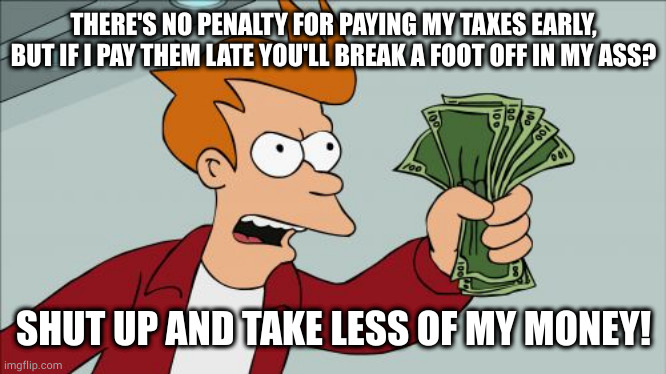 Give the IRS an interest free loan or risk fines fees penalties and interest myself? Gee, let me think about it... | THERE'S NO PENALTY FOR PAYING MY TAXES EARLY, BUT IF I PAY THEM LATE YOU'LL BREAK A FOOT OFF IN MY ASS? SHUT UP AND TAKE LESS OF MY MONEY! | image tagged in memes,shut up and take my money fry | made w/ Imgflip meme maker