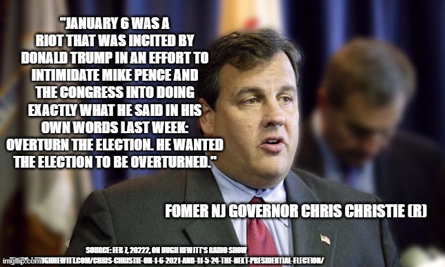 Chris Christie trump insurrection | "JANUARY 6 WAS A RIOT THAT WAS INCITED BY DONALD TRUMP IN AN EFFORT TO INTIMIDATE MIKE PENCE AND THE CONGRESS INTO DOING EXACTLY WHAT HE SAID IN HIS OWN WORDS LAST WEEK: OVERTURN THE ELECTION. HE WANTED THE ELECTION TO BE OVERTURNED."; FOMER NJ GOVERNOR CHRIS CHRISTIE (R); SOURCE: FEB 7, 20222, ON HUGH HEWITT'S RADIO SHOW HTTPS://HUGHHEWITT.COM/CHRIS-CHRISTIE-ON-1-6-2021-AND-11-5-24-THE-NEXT-PRESIDENTIAL-ELECTION/ | image tagged in chris christie | made w/ Imgflip meme maker