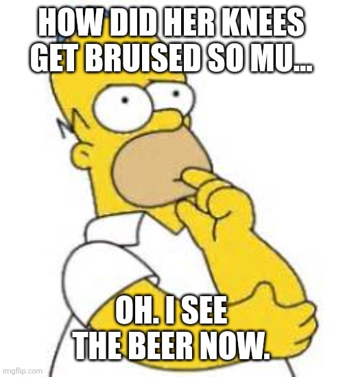 Homer Simpson Hmmmm | HOW DID HER KNEES GET BRUISED SO MU... OH. I SEE THE BEER NOW. | image tagged in homer simpson hmmmm | made w/ Imgflip meme maker