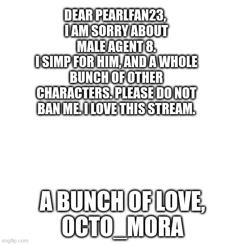 I Love Woomy! | DEAR PEARLFAN23, 
I AM SORRY ABOUT MALE AGENT 8.
I SIMP FOR HIM, AND A WHOLE BUNCH OF OTHER CHARACTERS. PLEASE DO NOT BAN ME. I LOVE THIS STREAM. A BUNCH OF LOVE,
OCTO_MORA | image tagged in memes,blank transparent square | made w/ Imgflip meme maker
