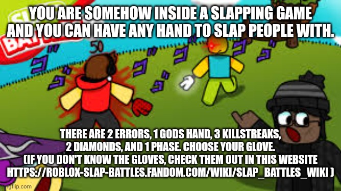 YOU ARE SOMEHOW INSIDE A SLAPPING GAME AND YOU CAN HAVE ANY HAND TO SLAP PEOPLE WITH. THERE ARE 2 ERRORS, 1 GODS HAND, 3 KILLSTREAKS, 2 DIAMONDS, AND 1 PHASE. CHOOSE YOUR GLOVE.
(IF YOU DON'T KNOW THE GLOVES, CHECK THEM OUT IN THIS WEBSITE HTTPS://ROBLOX-SLAP-BATTLES.FANDOM.COM/WIKI/SLAP_BATTLES_WIKI ) | made w/ Imgflip meme maker