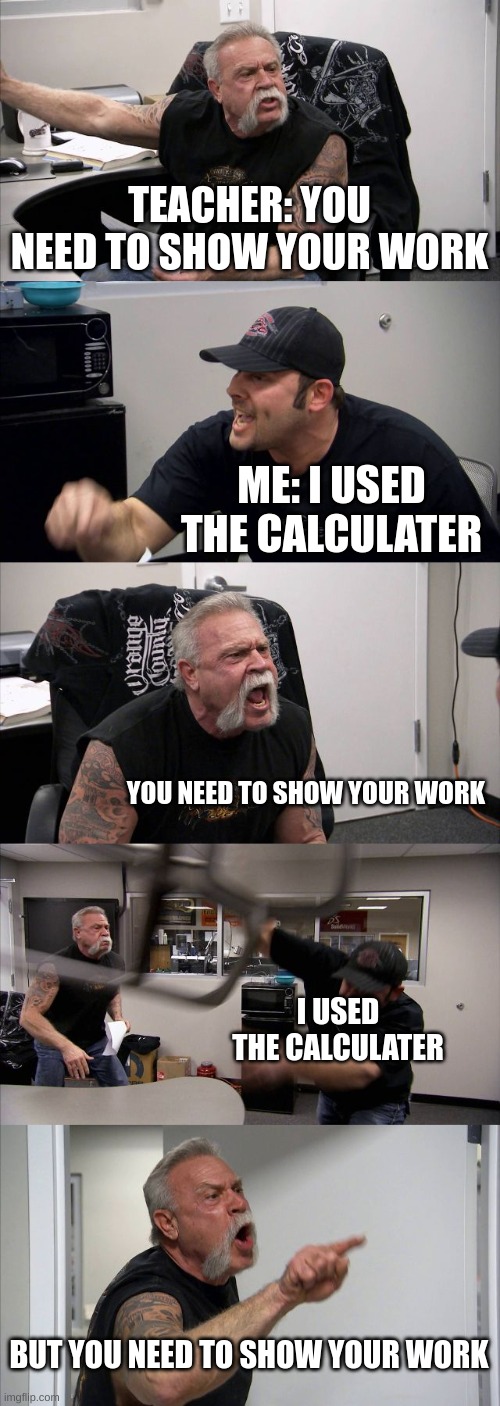 American Chopper Argument | TEACHER: YOU NEED TO SHOW YOUR WORK; ME: I USED THE CALCULATER; YOU NEED TO SHOW YOUR WORK; I USED THE CALCULATER; BUT YOU NEED TO SHOW YOUR WORK | image tagged in memes,american chopper argument | made w/ Imgflip meme maker