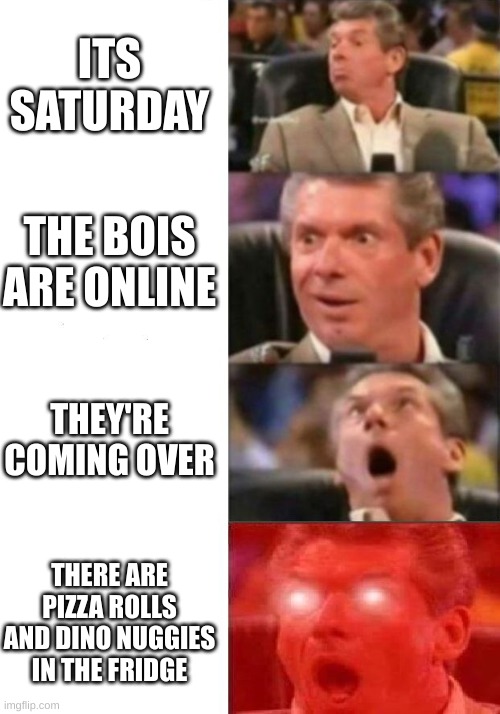 Mr. McMahon reaction | ITS SATURDAY; THE BOIS ARE ONLINE; THEY'RE COMING OVER; THERE ARE PIZZA ROLLS AND DINO NUGGIES IN THE FRIDGE | image tagged in mr mcmahon reaction | made w/ Imgflip meme maker