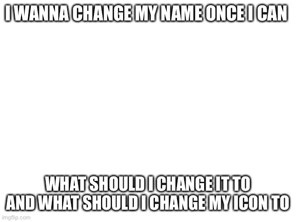 Blank White Template | I WANNA CHANGE MY NAME ONCE I CAN; WHAT SHOULD I CHANGE IT TO AND WHAT SHOULD I CHANGE MY ICON TO | image tagged in blank white template | made w/ Imgflip meme maker