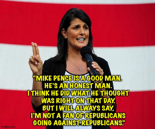 It took Nikki Haley about ten seconds to flip-flop. | “MIKE PENCE IS A GOOD MAN.  
HE’S AN HONEST MAN. 
I THINK HE DID WHAT HE THOUGHT 
WAS RIGHT ON THAT DAY. 
BUT I WILL ALWAYS SAY, 
I’M NOT A FAN OF REPUBLICANS 
GOING AGAINST REPUBLICANS.” | image tagged in nikki haley | made w/ Imgflip meme maker