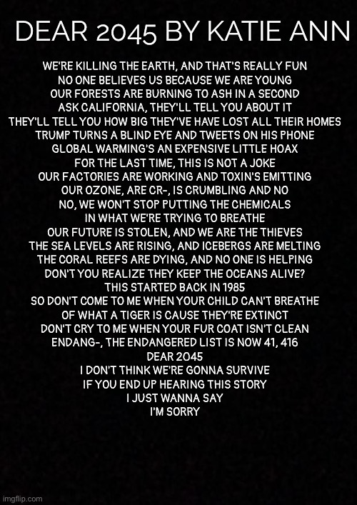 Blank  | DEAR 2045 BY KATIE ANN; WE'RE KILLING THE EARTH, AND THAT'S REALLY FUN
NO ONE BELIEVES US BECAUSE WE ARE YOUNG
OUR FORESTS ARE BURNING TO ASH IN A SECOND
ASK CALIFORNIA, THEY'LL TELL YOU ABOUT IT
THEY'LL TELL YOU HOW BIG THEY'VE HAVE LOST ALL THEIR HOMES
TRUMP TURNS A BLIND EYE AND TWEETS ON HIS PHONE
GLOBAL WARMING'S AN EXPENSIVE LITTLE HOAX
FOR THE LAST TIME, THIS IS NOT A JOKE
OUR FACTORIES ARE WORKING AND TOXIN'S EMITTING
OUR OZONE, ARE CR-, IS CRUMBLING AND NO
NO, WE WON'T STOP PUTTING THE CHEMICALS
IN WHAT WE'RE TRYING TO BREATHE
OUR FUTURE IS STOLEN, AND WE ARE THE THIEVES
THE SEA LEVELS ARE RISING, AND ICEBERGS ARE MELTING
THE CORAL REEFS ARE DYING, AND NO ONE IS HELPING
DON'T YOU REALIZE THEY KEEP THE OCEANS ALIVE?
THIS STARTED BACK IN 1985
SO DON'T COME TO ME WHEN YOUR CHILD CAN'T BREATHE
OF WHAT A TIGER IS CAUSE THEY'RE EXTINCT
DON'T CRY TO ME WHEN YOUR FUR COAT ISN'T CLEAN
ENDANG-, THE ENDANGERED LIST IS NOW 41, 416
DEAR 2045
I DON'T THINK WE'RE GONNA SURVIVE
IF YOU END UP HEARING THIS STORY
I JUST WANNA SAY
I'M SORRY | image tagged in blank | made w/ Imgflip meme maker