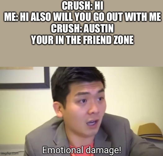 T_T |  CRUSH: HI
ME: HI ALSO WILL YOU GO OUT WITH ME
CRUSH: AUSTIN YOUR IN THE FRIEND ZONE | image tagged in emotional damage | made w/ Imgflip meme maker