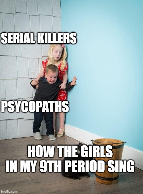 they are trash | SERIAL KILLERS; PSYCOPATHS; HOW THE GIRLS IN MY 9TH PERIOD SING | image tagged in kids afraid of rabbit | made w/ Imgflip meme maker