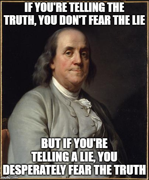 Benjamin Franklin  |  IF YOU'RE TELLING THE TRUTH, YOU DON'T FEAR THE LIE; BUT IF YOU'RE TELLING A LIE, YOU DESPERATELY FEAR THE TRUTH | image tagged in benjamin franklin | made w/ Imgflip meme maker