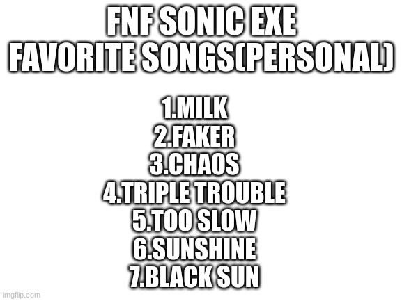 e | FNF SONIC EXE FAVORITE SONGS(PERSONAL); 1.MILK
2.FAKER
3.CHAOS
4.TRIPLE TROUBLE
5.TOO SLOW
6.SUNSHINE
7.BLACK SUN | image tagged in blank white template | made w/ Imgflip meme maker