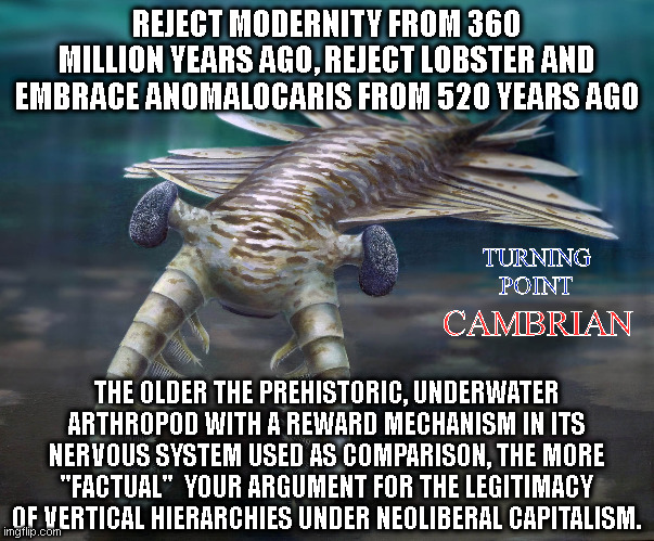 Jordan Peterson's appeal to antiquity fallacy, followed to its logical conclusion. | REJECT MODERNITY FROM 360 MILLION YEARS AGO, REJECT LOBSTER AND EMBRACE ANOMALOCARIS FROM 520 YEARS AGO; CAMBRIAN; TURNING
POINT; THE OLDER THE PREHISTORIC, UNDERWATER ARTHROPOD WITH A REWARD MECHANISM IN ITS NERVOUS SYSTEM USED AS COMPARISON, THE MORE "FACTUAL"  YOUR ARGUMENT FOR THE LEGITIMACY OF VERTICAL HIERARCHIES UNDER NEOLIBERAL CAPITALISM. | made w/ Imgflip meme maker