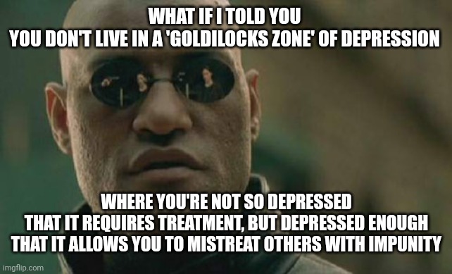 Matrix Morpheus | WHAT IF I TOLD YOU
YOU DON'T LIVE IN A 'GOLDILOCKS ZONE' OF DEPRESSION; WHERE YOU'RE NOT SO DEPRESSED
THAT IT REQUIRES TREATMENT, BUT DEPRESSED ENOUGH
THAT IT ALLOWS YOU TO MISTREAT OTHERS WITH IMPUNITY | image tagged in memes,matrix morpheus,depression,goldilocks zone | made w/ Imgflip meme maker