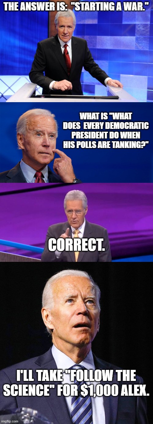 Jeopardy Joe Biden! | THE ANSWER IS:  "STARTING A WAR."; WHAT IS "WHAT DOES  EVERY DEMOCRATIC PRESIDENT DO WHEN HIS POLLS ARE TANKING?"; CORRECT. I'LL TAKE "FOLLOW THE SCIENCE" FOR $1,000 ALEX. | image tagged in alex trebek,alex trebeck correct,joe biden,war,follow the science,jeopardy | made w/ Imgflip meme maker