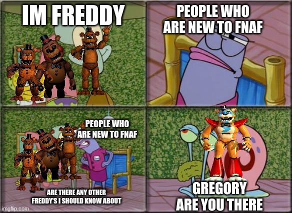 he's squidward | PEOPLE WHO ARE NEW TO FNAF; IM FREDDY; PEOPLE WHO ARE NEW TO FNAF; GREGORY ARE YOU THERE; ARE THERE ANY OTHER FREDDY'S I SHOULD KNOW ABOUT | image tagged in he's squidward | made w/ Imgflip meme maker