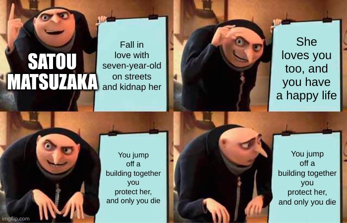 Gru's Plan | Fall in love with seven-year-old on streets and kidnap her; She loves you too, and you have a happy life; SATOU MATSUZAKA; You jump off a building together you protect her, and only you die; You jump off a building together you protect her, and only you die | image tagged in memes,gru's plan,satou matsuzaka,happy sugar life | made w/ Imgflip meme maker