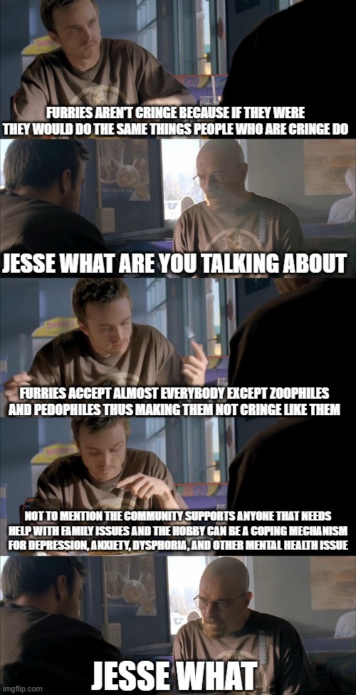 Jesse WTF are you talking about? | FURRIES AREN'T CRINGE BECAUSE IF THEY WERE THEY WOULD DO THE SAME THINGS PEOPLE WHO ARE CRINGE DO; JESSE WHAT ARE YOU TALKING ABOUT; FURRIES ACCEPT ALMOST EVERYBODY EXCEPT ZOOPHILES AND PEDOPHILES THUS MAKING THEM NOT CRINGE LIKE THEM; NOT TO MENTION THE COMMUNITY SUPPORTS ANYONE THAT NEEDS HELP WITH FAMILY ISSUES AND THE HOBBY CAN BE A COPING MECHANISM FOR DEPRESSION, ANXIETY, DYSPHORIA, AND OTHER MENTAL HEALTH ISSUE; JESSE WHAT | image tagged in jesse wtf are you talking about | made w/ Imgflip meme maker