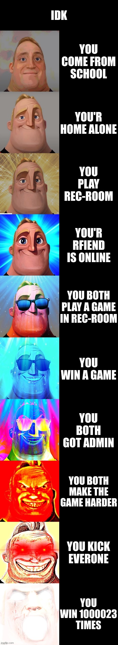 mr incredible becoming canny | IDK; YOU COME FROM SCHOOL; YOU'R HOME ALONE; YOU PLAY REC-ROOM; YOU'R RFIEND IS ONLINE; YOU BOTH PLAY A GAME IN REC-ROOM; YOU WIN A GAME; YOU BOTH GOT ADMIN; YOU BOTH MAKE THE GAME HARDER; YOU KICK EVERONE; YOU WIN 1000023 TIMES | image tagged in mr incredible becoming canny | made w/ Imgflip meme maker
