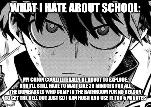 Deku glare | WHAT I HATE ABOUT SCHOOL:; MY COLON COULD LITERALLY BE ABOUT TO EXPLODE, AND I'LL STILL HAVE TO WAIT LIKE 20 MINUTES FOR ALL THE DUMBASSES WHO CAMP IN THE BATHROOM FOR NO REASON TO GET THE HELL OUT JUST SO I CAN RUSH AND USE IT FOR 5 MINUTES | image tagged in deku glare | made w/ Imgflip meme maker