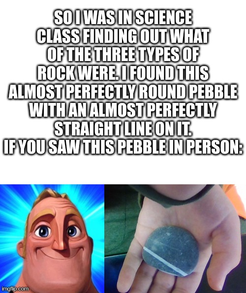 I'm gonna start making Mr. Incredible memes. | SO I WAS IN SCIENCE CLASS FINDING OUT WHAT OF THE THREE TYPES OF ROCK WERE. I FOUND THIS ALMOST PERFECTLY ROUND PEBBLE WITH AN ALMOST PERFECTLY STRAIGHT LINE ON IT. IF YOU SAW THIS PEBBLE IN PERSON: | image tagged in blank white template,mr incredible becoming canny,irl,rocks,canny | made w/ Imgflip meme maker