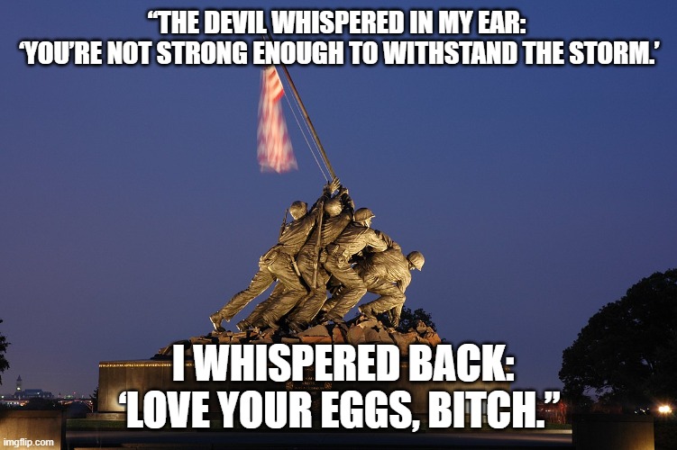 “THE DEVIL WHISPERED IN MY EAR: ‘YOU’RE NOT STRONG ENOUGH TO WITHSTAND THE STORM.’ | “THE DEVIL WHISPERED IN MY EAR: 
‘YOU’RE NOT STRONG ENOUGH TO WITHSTAND THE STORM.’; I WHISPERED BACK: ‘LOVE YOUR EGGS, BITCH.” | image tagged in marines,semper fi,usmc | made w/ Imgflip meme maker