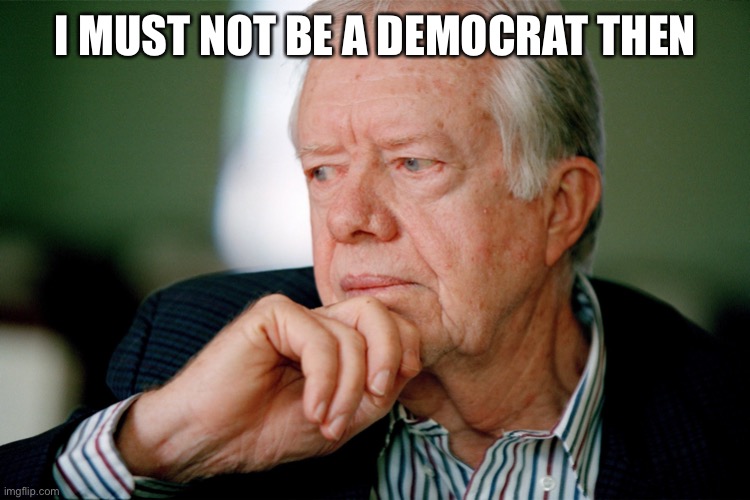 Jimmy Carter | I MUST NOT BE A DEMOCRAT THEN | image tagged in jimmy carter | made w/ Imgflip meme maker