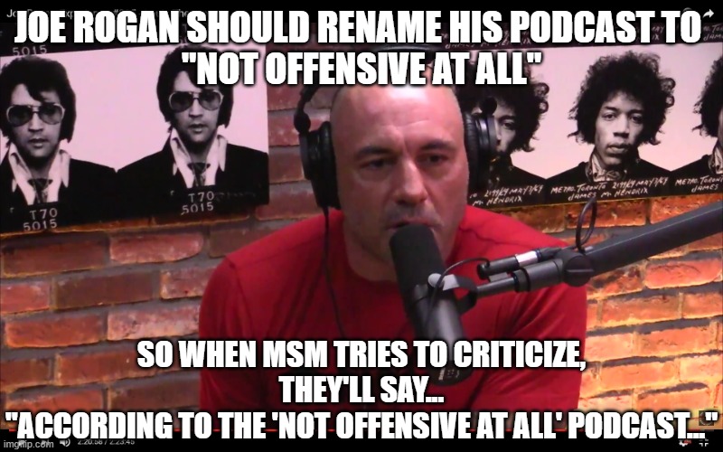 Joe Rogan | JOE ROGAN SHOULD RENAME HIS PODCAST TO 
"NOT OFFENSIVE AT ALL"; SO WHEN MSM TRIES TO CRITICIZE, THEY'LL SAY...
"ACCORDING TO THE 'NOT OFFENSIVE AT ALL' PODCAST..." | image tagged in joe rogan | made w/ Imgflip meme maker