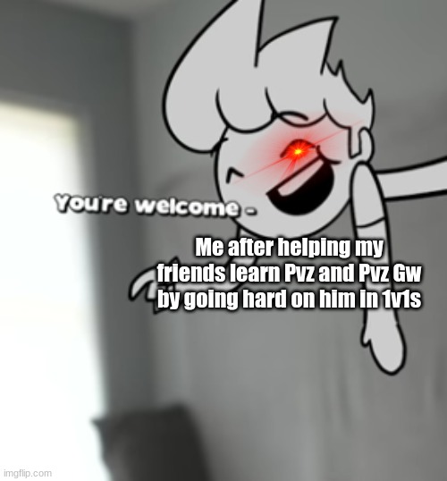 HEHEHE | Me after helping my friends learn Pvz and Pvz Gw by going hard on him in 1v1s | image tagged in your welcome | made w/ Imgflip meme maker