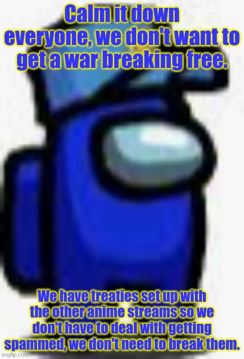 You can either peacefully set this aside or I can call in some friends to put you into a jail cell for trying to break the treat | Calm it down everyone, we don't want to get a war breaking free. We have treaties set up with the other anime streams so we don't have to deal with getting spammed, we don't need to break them. | image tagged in cam man | made w/ Imgflip meme maker