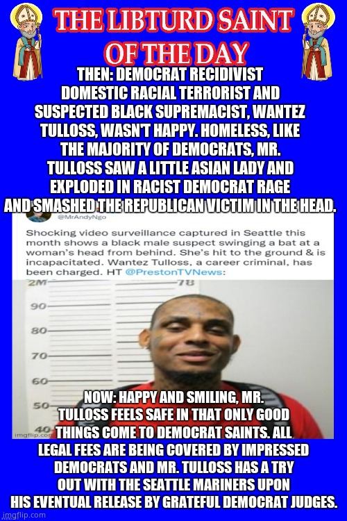 LIBTURD SAINT OF THE DAY - DEMOCRAT RECIDIVIST & RACIAL TERRORIST - WANTEZ TULLOSS - RACIST BAT ATTACK | THEN: DEMOCRAT RECIDIVIST DOMESTIC RACIAL TERRORIST AND SUSPECTED BLACK SUPREMACIST, WANTEZ TULLOSS, WASN'T HAPPY. HOMELESS, LIKE THE MAJORITY OF DEMOCRATS, MR. TULLOSS SAW A LITTLE ASIAN LADY AND EXPLODED IN RACIST DEMOCRAT RAGE AND SMASHED THE REPUBLICAN VICTIM IN THE HEAD. NOW: HAPPY AND SMILING, MR. TULLOSS FEELS SAFE IN THAT ONLY GOOD THINGS COME TO DEMOCRAT SAINTS. ALL LEGAL FEES ARE BEING COVERED BY IMPRESSED DEMOCRATS AND MR. TULLOSS HAS A TRY OUT WITH THE SEATTLE MARINERS UPON HIS EVENTUAL RELEASE BY GRATEFUL DEMOCRAT JUDGES. | image tagged in lotd,libturd saint of the day,wantez tulloss | made w/ Imgflip meme maker