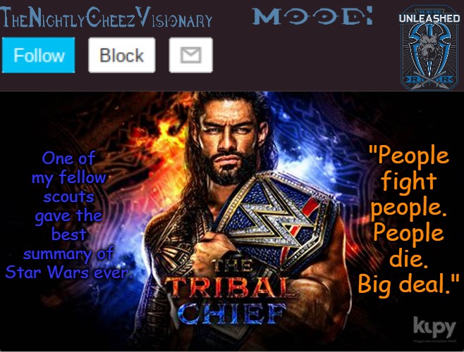 TheNightlyCheezVisionary Roman Reigns temp V2 | One of my fellow scouts gave the best summary of Star Wars ever. "People fight people. People die. Big deal." | image tagged in thenightlycheezvisionary roman reigns temp v2 | made w/ Imgflip meme maker