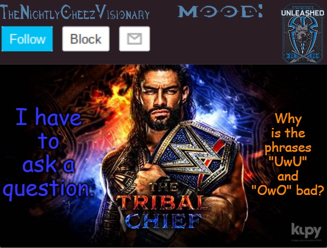 TheNightlyCheezVisionary Roman Reigns temp V2 | I have to ask a question. Why is the phrases "UwU" and "OwO" bad? | image tagged in thenightlycheezvisionary roman reigns temp v2 | made w/ Imgflip meme maker