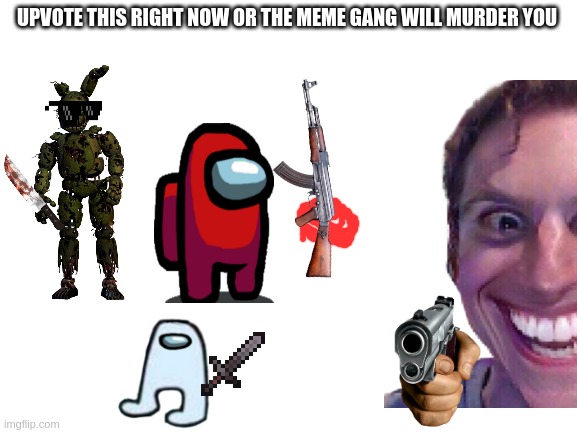 upvoteeeeeeeeeeeeeeeeeeeeeeeeeeeeee | UPVOTE THIS RIGHT NOW OR THE MEME GANG WILL MURDER YOU | image tagged in haha | made w/ Imgflip meme maker