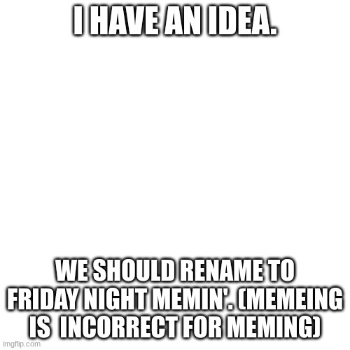 Hope ya like the idea! | I HAVE AN IDEA. WE SHOULD RENAME TO FRIDAY NIGHT MEMIN'. (MEMEING IS  INCORRECT FOR MEMING) | image tagged in memes,blank transparent square | made w/ Imgflip meme maker