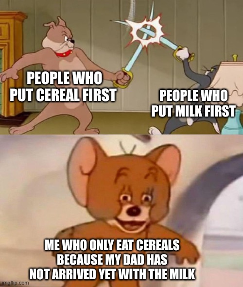 Tom and Jerry swordfight | PEOPLE WHO PUT CEREAL FIRST; PEOPLE WHO PUT MILK FIRST; ME WHO ONLY EAT CEREALS BECAUSE MY DAD HAS NOT ARRIVED YET WITH THE MILK | image tagged in tom and jerry swordfight,milk,memes,funny not funny,funny | made w/ Imgflip meme maker