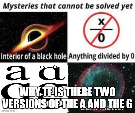 aight who's gonna awnser | WHY TF IS THERE TWO VERSIONS OF THE A AND THE G | image tagged in mysteries that cannot be solved yet | made w/ Imgflip meme maker