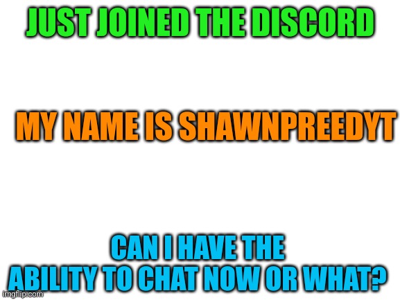 Please :'] | JUST JOINED THE DISCORD; MY NAME IS SHAWNPREEDYT; CAN I HAVE THE ABILITY TO CHAT NOW OR WHAT? | image tagged in blank white template | made w/ Imgflip meme maker